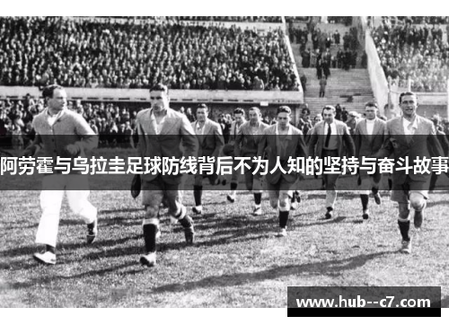 阿劳霍与乌拉圭足球防线背后不为人知的坚持与奋斗故事