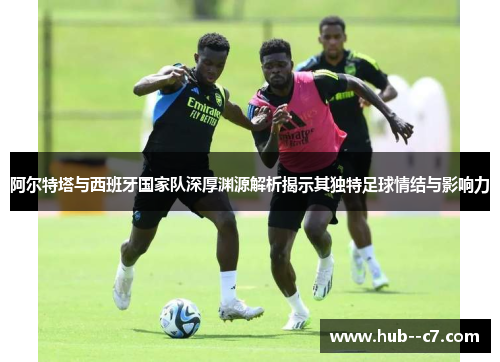 阿尔特塔与西班牙国家队深厚渊源解析揭示其独特足球情结与影响力