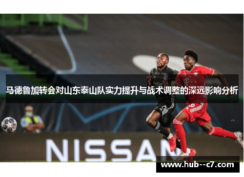 马德鲁加转会对山东泰山队实力提升与战术调整的深远影响分析