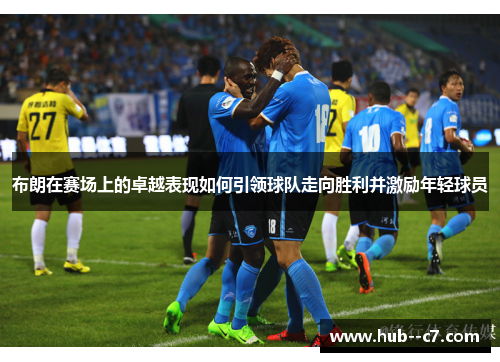 布朗在赛场上的卓越表现如何引领球队走向胜利并激励年轻球员 布朗在赛场上的卓越表现如何引领球队走向胜利并激励年轻球员