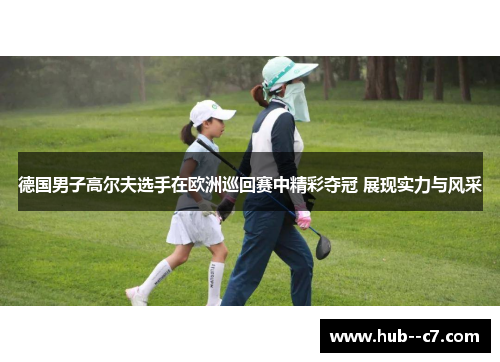 德国男子高尔夫选手在欧洲巡回赛中精彩夺冠 展现实力与风采