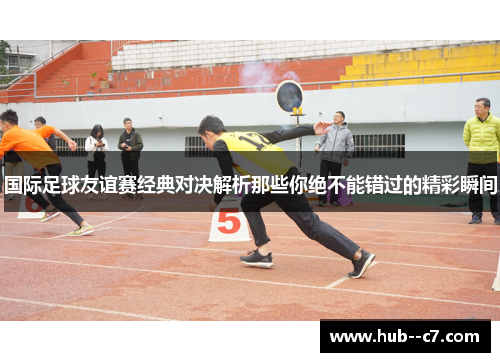 国际足球友谊赛经典对决解析那些你绝不能错过的精彩瞬间 国际足球友谊赛经典对决解析那些你绝不能错过的精彩瞬间