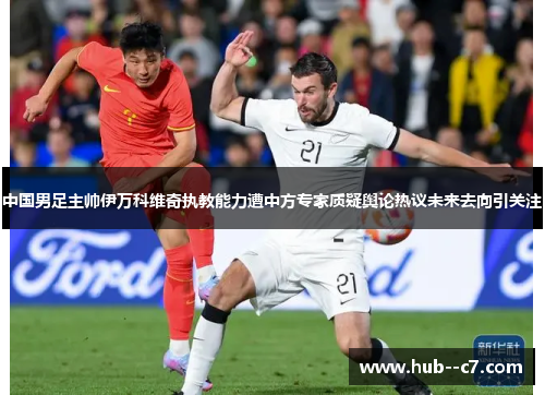 中国男足主帅伊万科维奇执教能力遭中方专家质疑舆论热议未来去向引关注 中国男足主帅伊万科维奇执教能力遭中方专家质疑舆论热议未来去向引关注