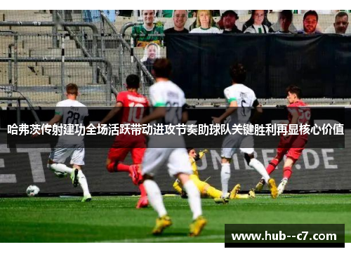 哈弗茨传射建功全场活跃带动进攻节奏助球队关键胜利再显核心价值 哈弗茨传射建功全场活跃带动进攻节奏助球队关键胜利再显核心价值