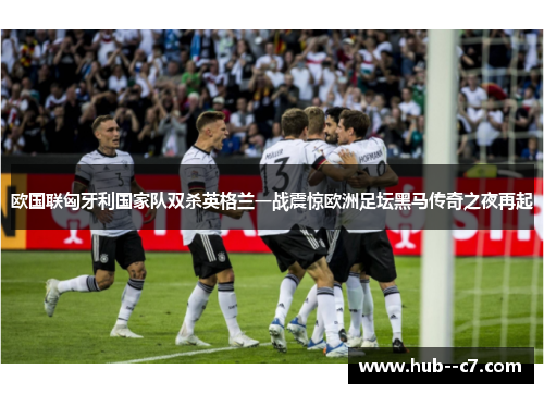 欧国联匈牙利国家队双杀英格兰一战震惊欧洲足坛黑马传奇之夜再起