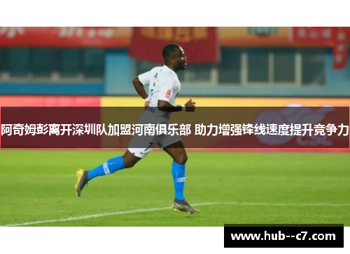 阿奇姆彭离开深圳队加盟河南俱乐部 助力增强锋线速度提升竞争力 阿奇姆彭离开深圳队加盟河南俱乐部 助力增强锋线速度提升竞争力