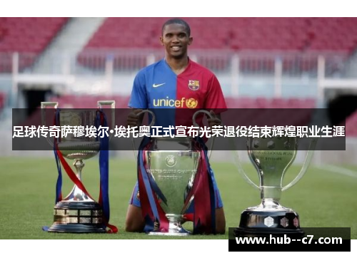 足球传奇萨穆埃尔·埃托奥正式宣布光荣退役结束辉煌职业生涯 足球传奇萨穆埃尔·埃托奥正式宣布光荣退役结束辉煌职业生涯